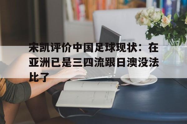 凯发体育登录入口-宋凯评价中国足球现状：在亚洲已是三四流跟日澳没法比了的简单介绍